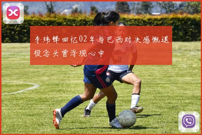 李玮锋回忆02年与巴西对决感慨退役念头曾浮现心中