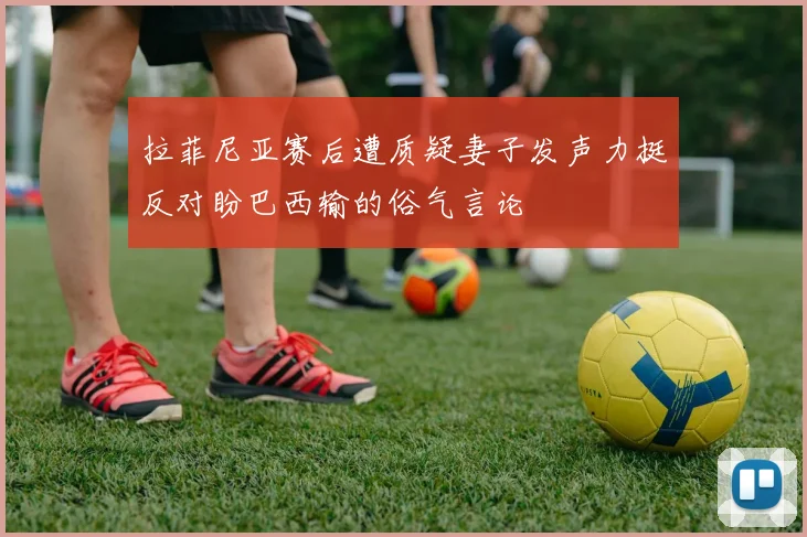 拉菲尼亚赛后遭质疑妻子发声力挺反对盼巴西输的俗气言论