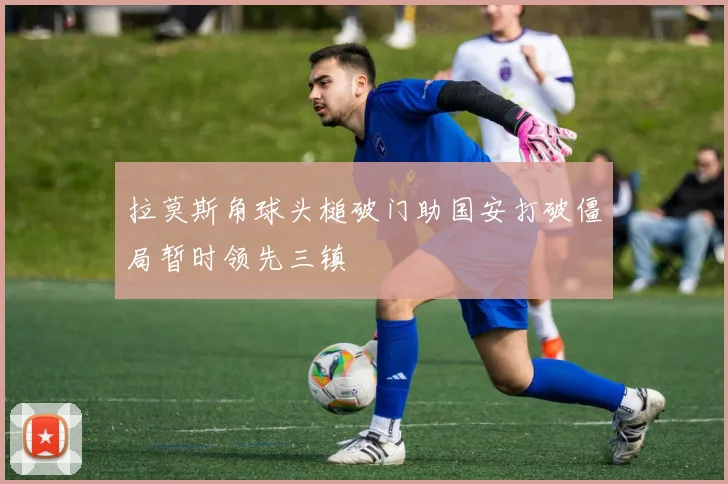 拉莫斯角球头槌破门助国安打破僵局暂时领先三镇