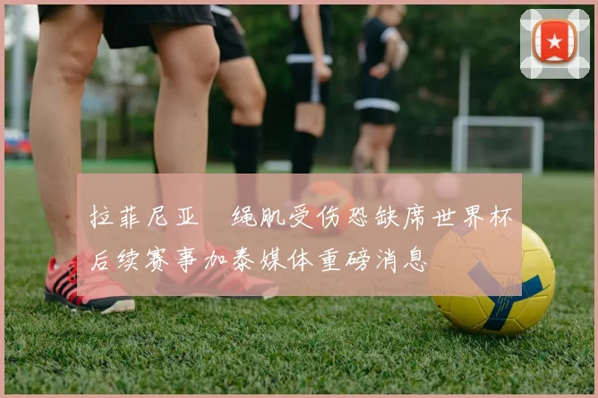 拉菲尼亚腘绳肌受伤恐缺席世界杯后续赛事加泰媒体重磅消息