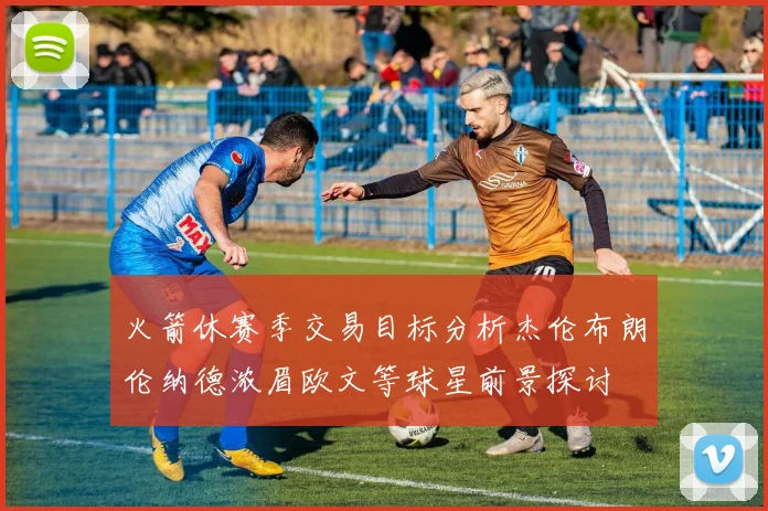 火箭休赛季交易目标分析杰伦布朗伦纳德浓眉欧文等球星前景探讨