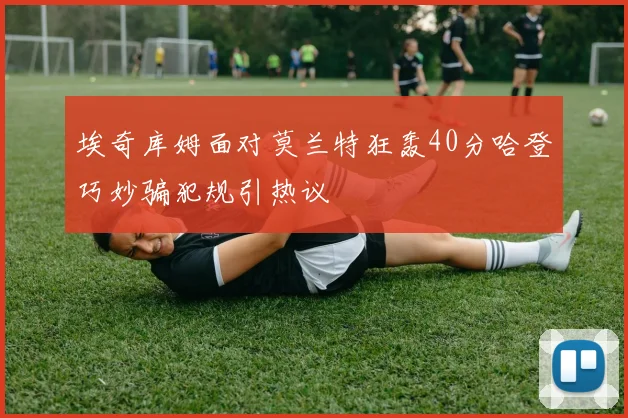 埃奇库姆面对莫兰特狂轰40分哈登巧妙骗犯规引热议