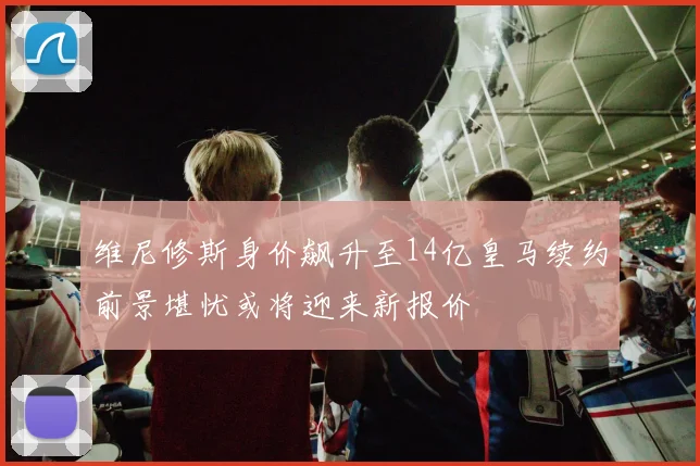维尼修斯身价飙升至14亿皇马续约前景堪忧或将迎来新报价