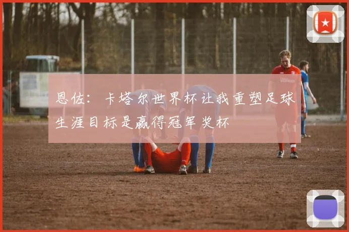 恩佐：卡塔尔世界杯让我重塑足球生涯目标是赢得冠军奖杯