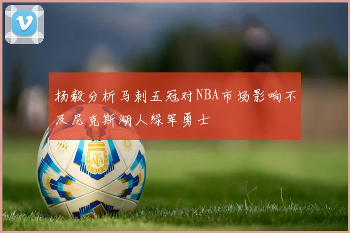 杨毅分析马刺五冠对NBA市场影响不及尼克斯湖人绿军勇士