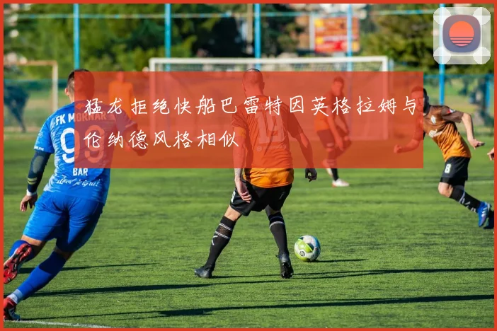 猛龙拒绝快船巴雷特因英格拉姆与伦纳德风格相似
