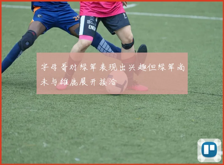 字母哥对绿军表现出兴趣但绿军尚未与雄鹿展开接洽